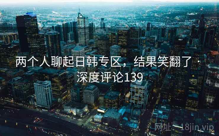 两个人聊起日韩专区，结果笑翻了 · 深度评论139