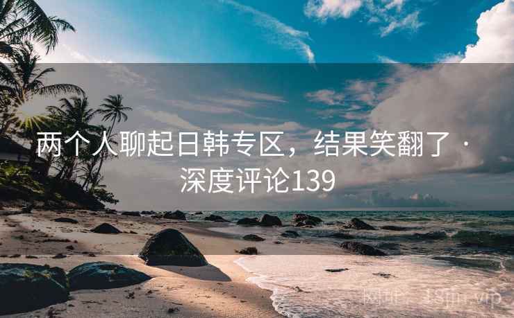 两个人聊起日韩专区，结果笑翻了 · 深度评论139