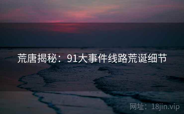 荒唐揭秘:91大事件线路荒诞细节 荒唐揭秘:91大事件线路荒诞细节